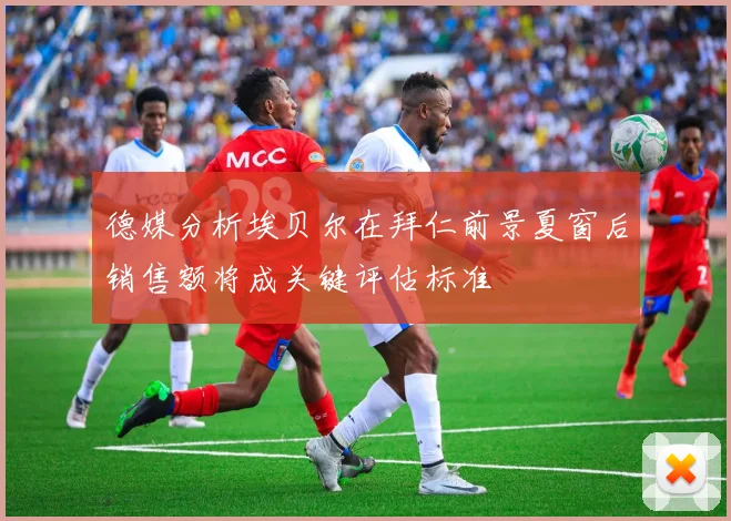 德媒分析埃贝尔在拜仁前景夏窗后销售额将成关键评估标准
