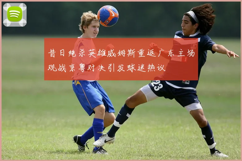 昔日绝杀英雄威姆斯重返广东主场观战京粤对决引发球迷热议