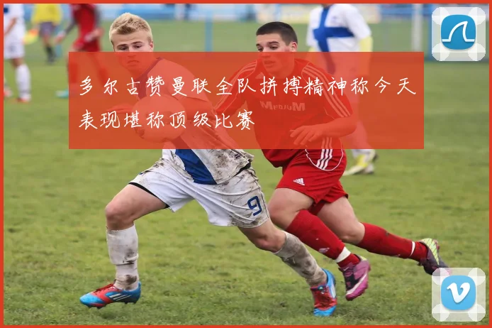 多尔古赞曼联全队拼搏精神称今天表现堪称顶级比赛