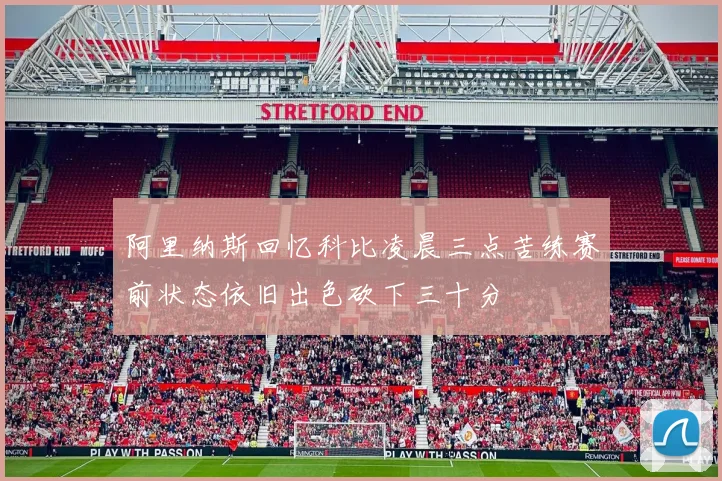 阿里纳斯回忆科比凌晨三点苦练赛前状态依旧出色砍下三十分