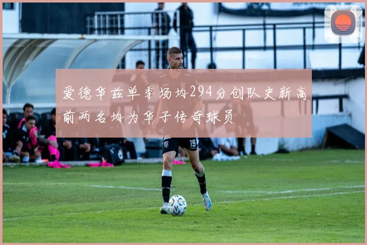 爱德华兹单季场均294分创队史新高前两名均为华子传奇球员