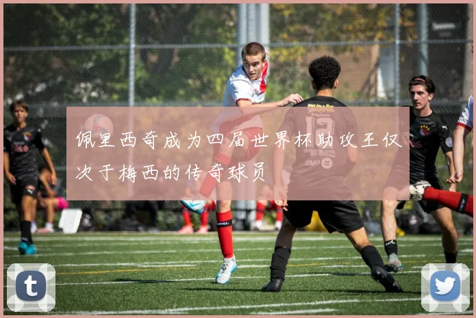 佩里西奇成为四届世界杯助攻王仅次于梅西的传奇球员