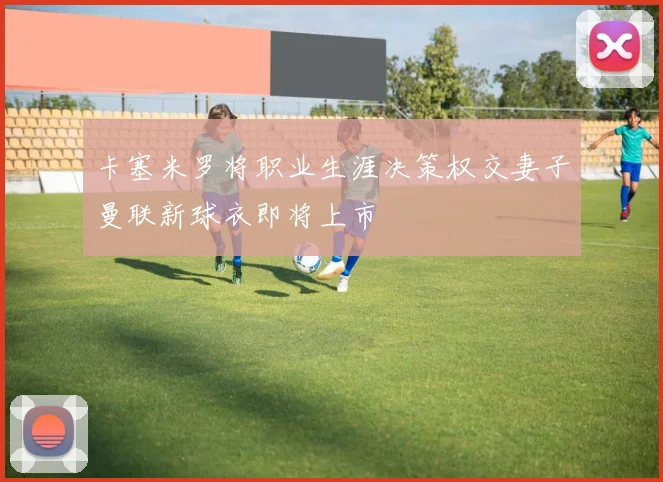 卡塞米罗将职业生涯决策权交妻子曼联新球衣即将上市