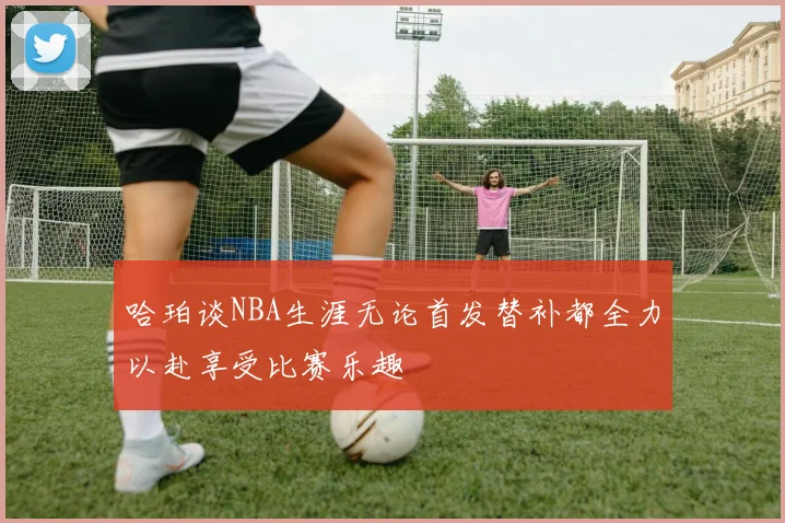 哈珀谈NBA生涯无论首发替补都全力以赴享受比赛乐趣