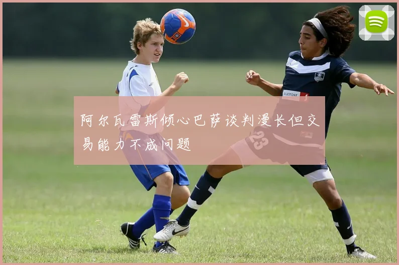 阿尔瓦雷斯倾心巴萨谈判漫长但交易能力不成问题