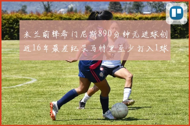 米兰前锋希门尼斯890分钟无进球创近16年最差纪录马特里至少打入1球