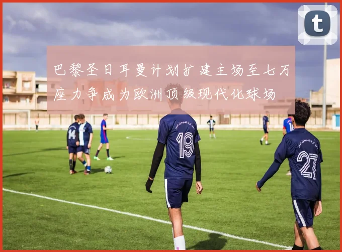 巴黎圣日耳曼计划扩建主场至七万座力争成为欧洲顶级现代化球场