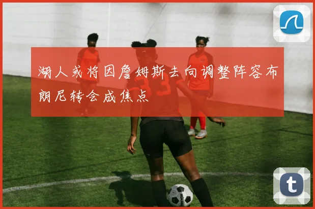 湖人或将因詹姆斯去向调整阵容布朗尼转会成焦点