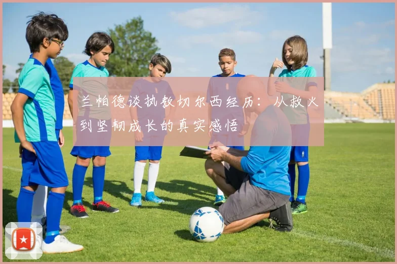 兰帕德谈执教切尔西经历：从救火到坚韧成长的真实感悟