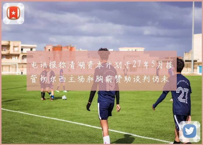 电讯报称清湖资本计划于27年5月接管切尔西主场和胸前赞助谈判仍未取得进展