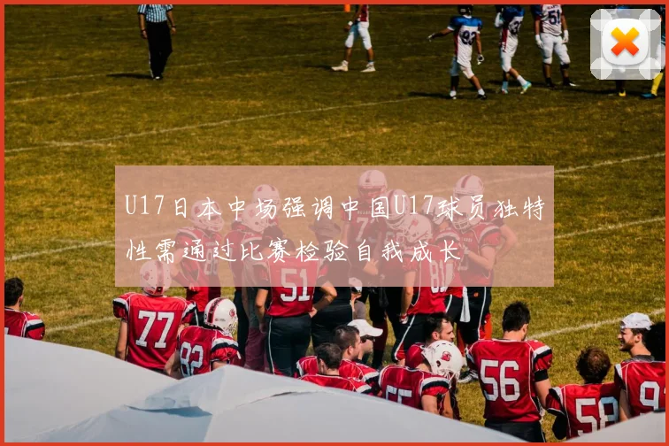 U17日本中场强调中国U17球员独特性需通过比赛检验自我成长