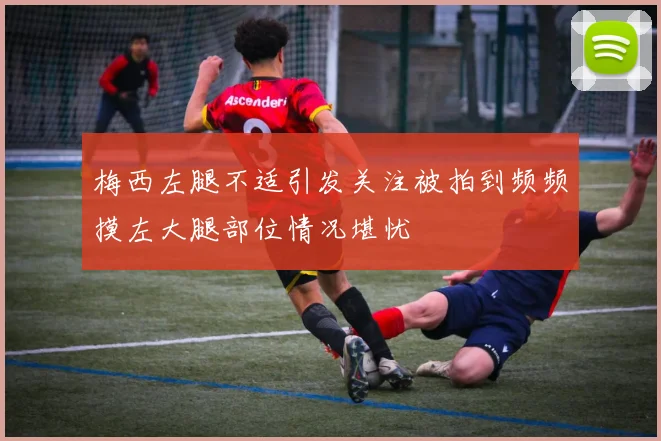 梅西左腿不适引发关注被拍到频频摸左大腿部位情况堪忧