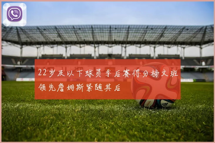22岁及以下球员季后赛得分榜文班领先詹姆斯紧随其后