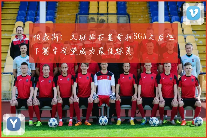 帕森斯：文班排在基奇和SGA之后但下赛季有望成为最佳球员