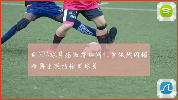 前NBA球员感慨詹姆斯41岁依然闪耀难再出现的传奇球员