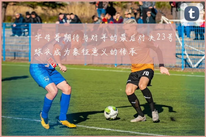 字母哥期待与对手的最后对决23号球衣成为象征意义的传承