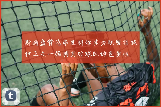 斯通盛赞范弗里特称其为联盟顶级控卫之一强调其对球队的重要性