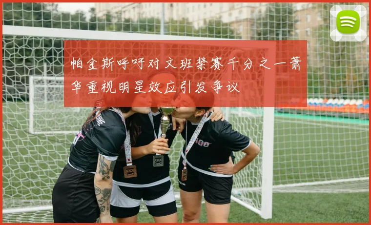 帕金斯呼吁对文班禁赛千分之一萧华重视明星效应引发争议
