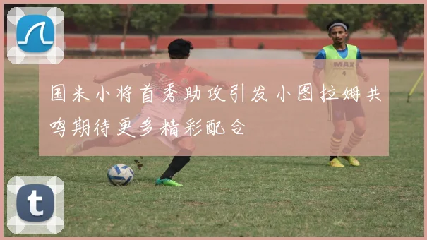 国米小将首秀助攻引发小图拉姆共鸣期待更多精彩配合