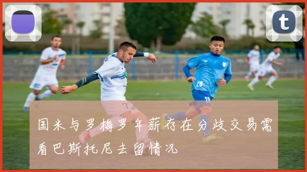 国米与罗梅罗年薪存在分歧交易需看巴斯托尼去留情况