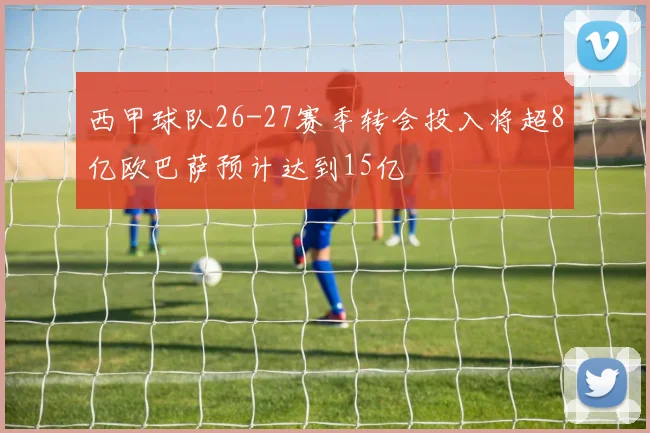 西甲球队26-27赛季转会投入将超8亿欧巴萨预计达到15亿