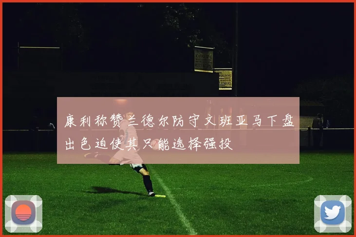 康利称赞兰德尔防守文班亚马下盘出色迫使其只能选择强投