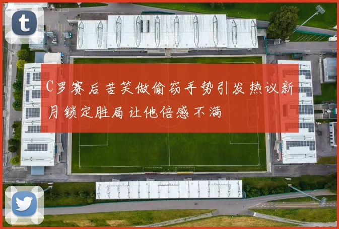 C罗赛后苦笑做偷窃手势引发热议新月锁定胜局让他倍感不满