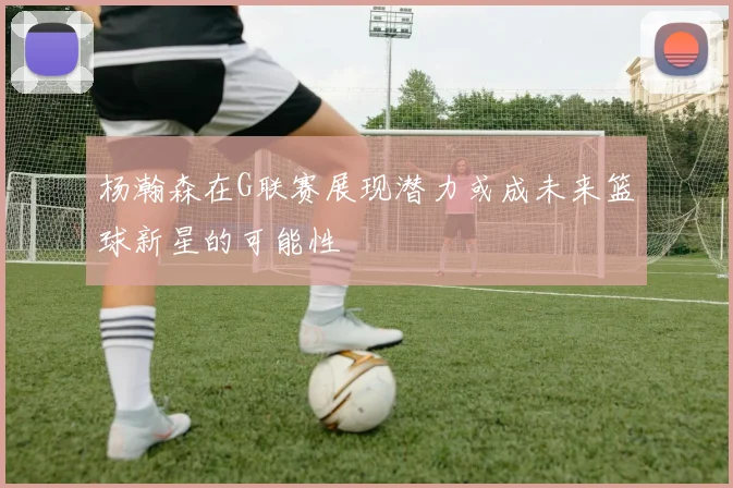杨瀚森在G联赛展现潜力或成未来篮球新星的可能性