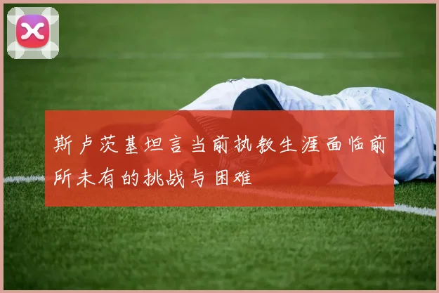 斯卢茨基坦言当前执教生涯面临前所未有的挑战与困难