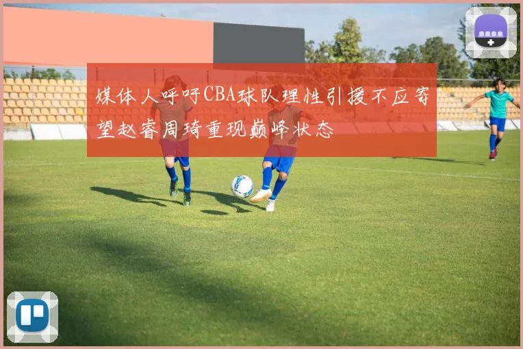 媒体人呼吁CBA球队理性引援不应寄望赵睿周琦重现巅峰状态