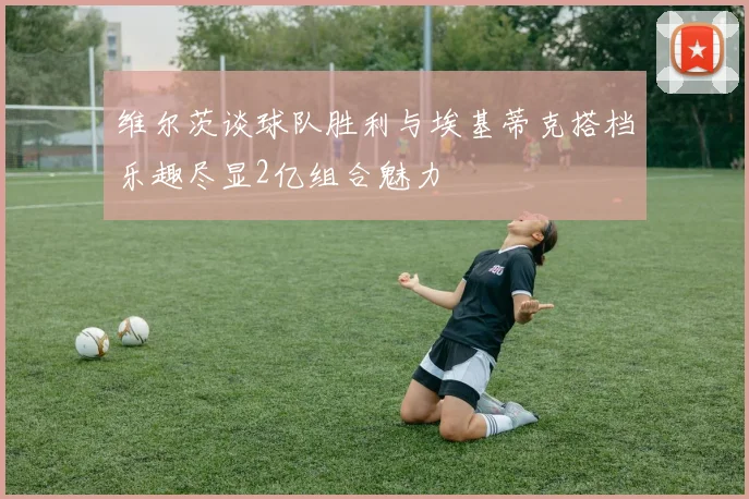 维尔茨谈球队胜利与埃基蒂克搭档乐趣尽显2亿组合魅力