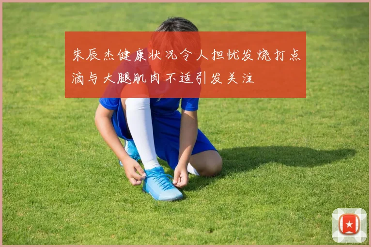 朱辰杰健康状况令人担忧发烧打点滴与大腿肌肉不适引发关注